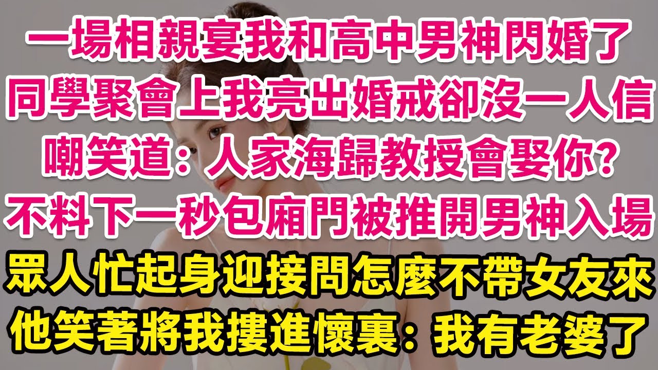 一場相親宴我和高中男神閃婚了，同學聚會上我亮出婚戒卻沒一人信，嘲笑道：人家省醫院教授會娶你？不料下一秒包廂門被推開男神入場，眾人忙起身迎接問怎麼不帶女友來，他笑著將我摟進懷裏：我有老婆了！ | 甜寵
