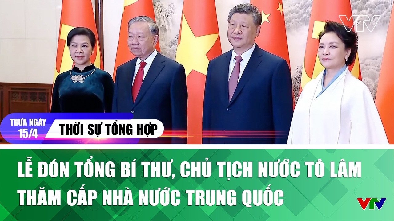 Thời sự tổng hợp trưa 15/5: Lễ đ&oacute;n Tổng B&iacute; thư, Chủ tịch nước T&ocirc; L&acirc;m thăm cấp Nh&agrave; nước Trung Quốc
