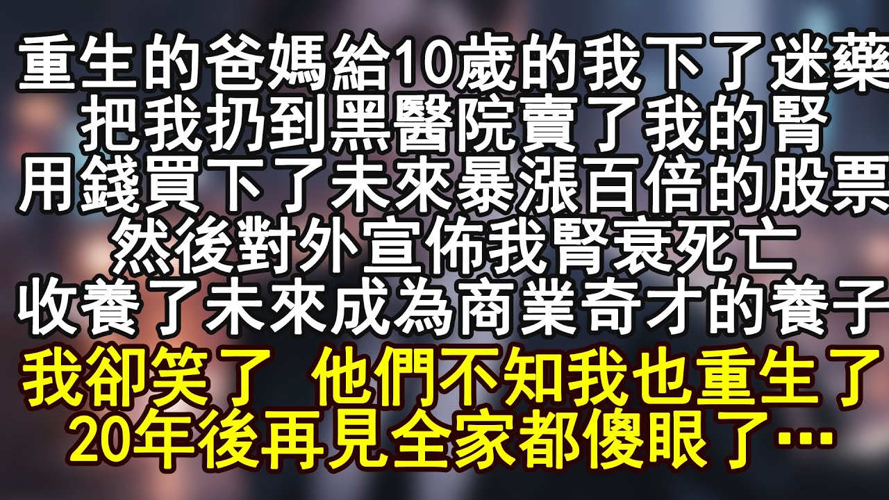 重生的爸媽給10歲的我下了迷藥，把我扔到黑醫院賣了我的腎，用錢買下了未來暴漲百倍的股票，然後對外宣佈我腎衰死亡！收養了未來成為商業奇才的養子！我卻笑了 他們不知我也重生了20年後再見全家都傻眼了…