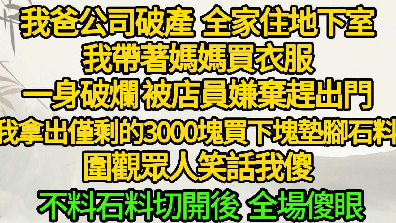 我爸公司破產 全家住地下室，我帶著媽媽買衣服，一身破爛 被店員嫌棄趕出門，我拿出僅剩的3000塊買下塊墊腳石料 圍觀眾人笑話我傻，不料石料切開後 全場傻眼
