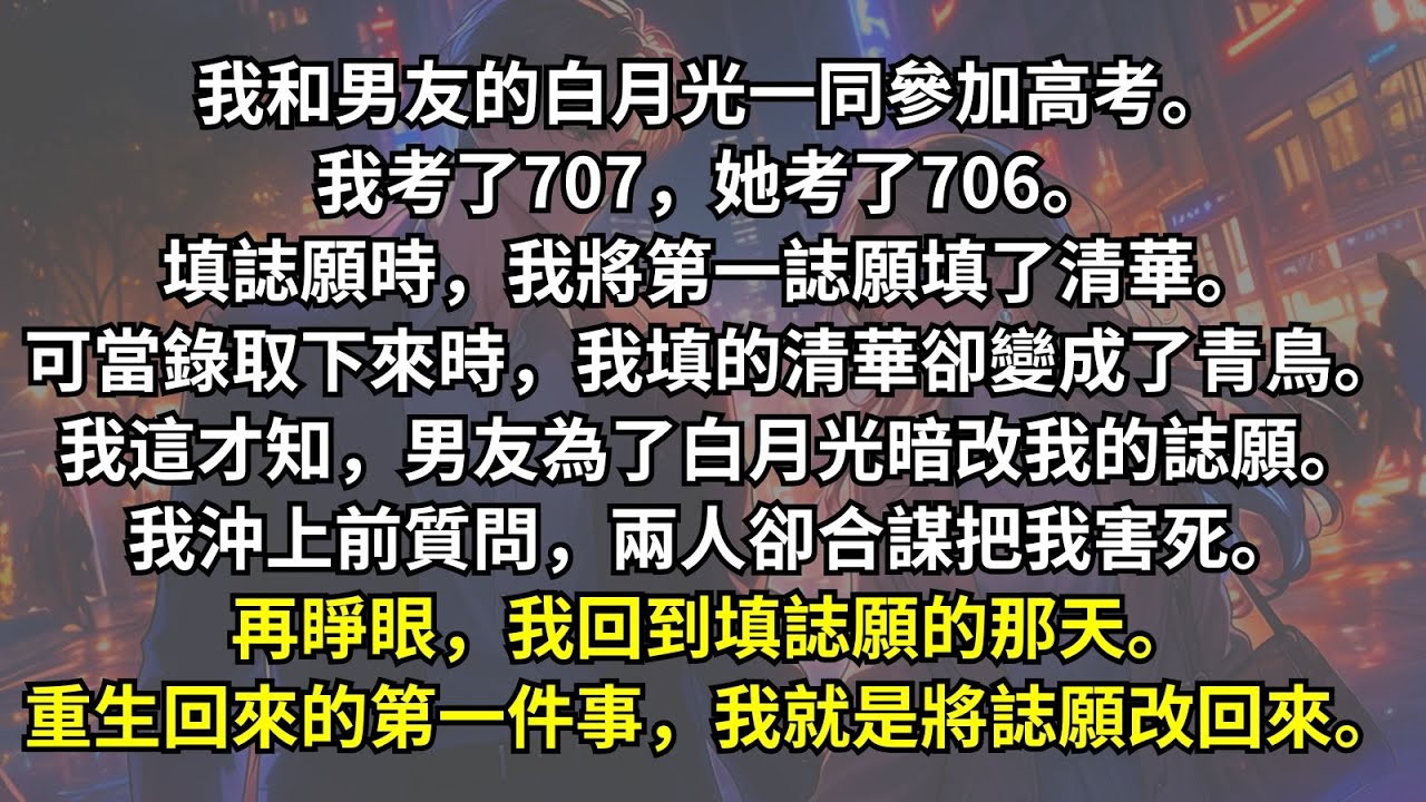 前世，我和男友的白月光一同高考，我們都考了高分，可他卻為了確保白月光不落選清華，篡改了我的誌願，我上前質問，卻被他們合夥害死。我重生後的第一件事，就是將誌願改回來