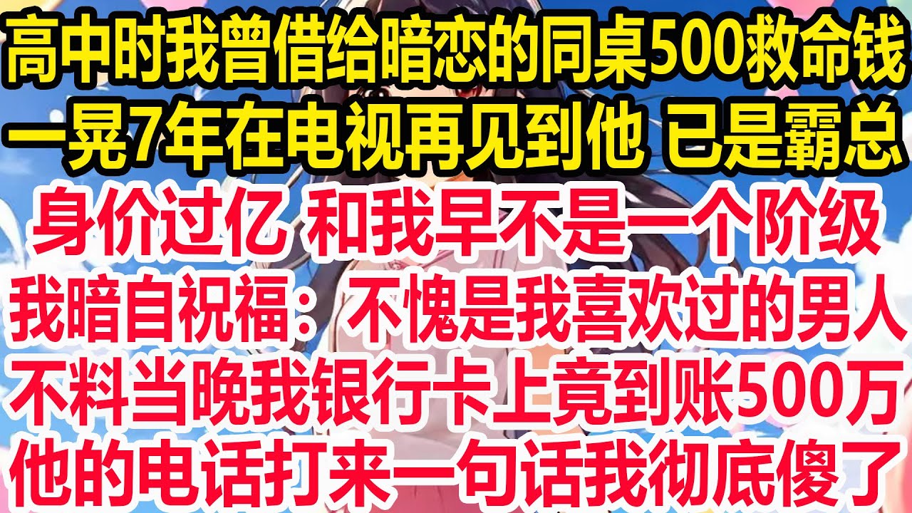 高中时我曾借给暗恋的同桌500救命钱，一晃7年在电视再见到他身影 已是霸总，身价过亿和我早不是一个阶级。我暗自祝福：不愧是我喜欢过的男人。不料当晚我银行卡上竟到账500万，他的电话打来一句话我彻底傻了