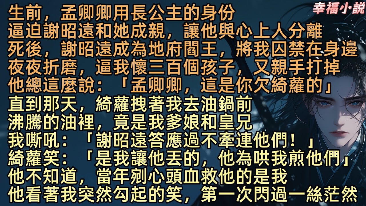 【九幽不渡卿】生前，孟卿卿用公主身份，逼迫謝昭遠和她成親，亖後，謝昭遠成為地府閻王，將我囚禁在身邊夜夜折磨，逼我懷三百個孩子，又親手打掉「這是你欠綺蘿的」直到那天我去油鍋，沸騰的油裡，竟是我爹娘和皇兄