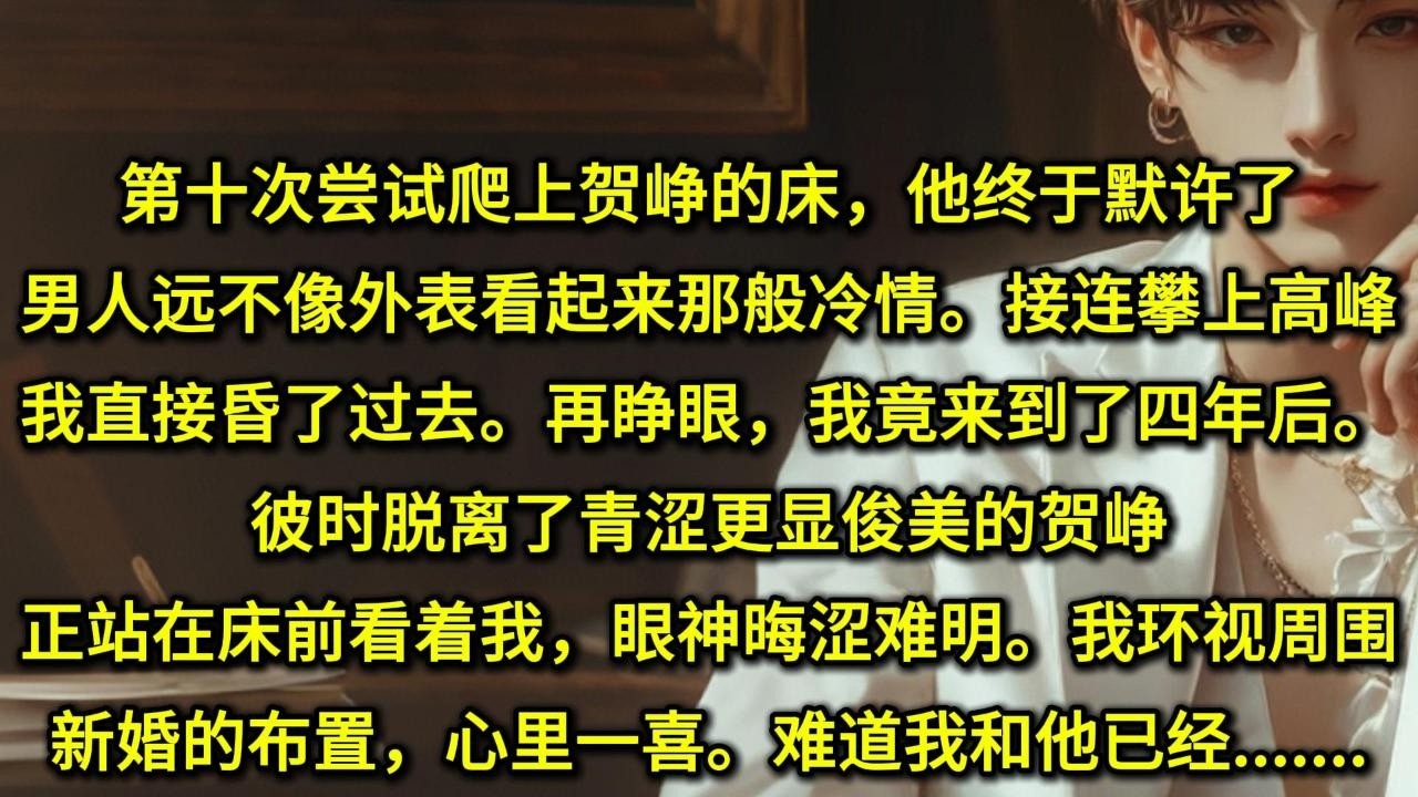 第十次尝试爬上贺峥的床，他终于默许了。男人远不像外表看起来那般冷情。接连攀上高峰，我直接昏了过去。不想再睁眼，我竟来到了四年后。彼时脱离了青涩更显俊美的贺峥正站在床前看着我，眼神晦涩难明。