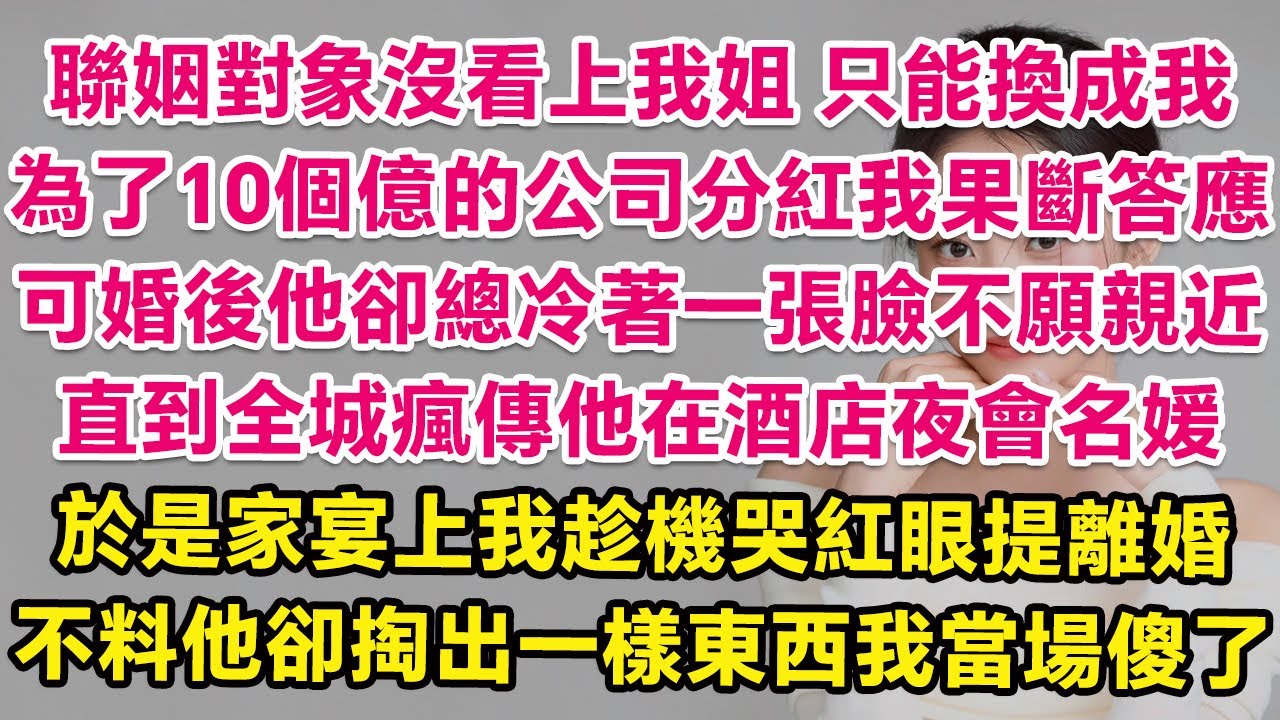 聯姻對象沒看上我姐，只能換成我，為了10個億的公司分紅我果斷答應，可婚後他卻總冷著一張臉不願親近。直到全城瘋傳他在酒店夜會名媛，於是家宴上我趁機哭紅眼提離婚，不料他卻掏出一樣東西我當場傻了！| 甜寵