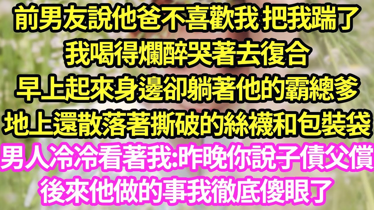 前男友說他爸不喜歡我 把我踹了，我喝得爛醉哭著去復合，早上起來身邊卻躺著他的霸總爹，地上還散落著撕破的絲襪和包裝袋，男人冷冷看著我:昨晚你說子債父償，後來他做的事我徹底傻眼了#甜寵#小說#霸總
