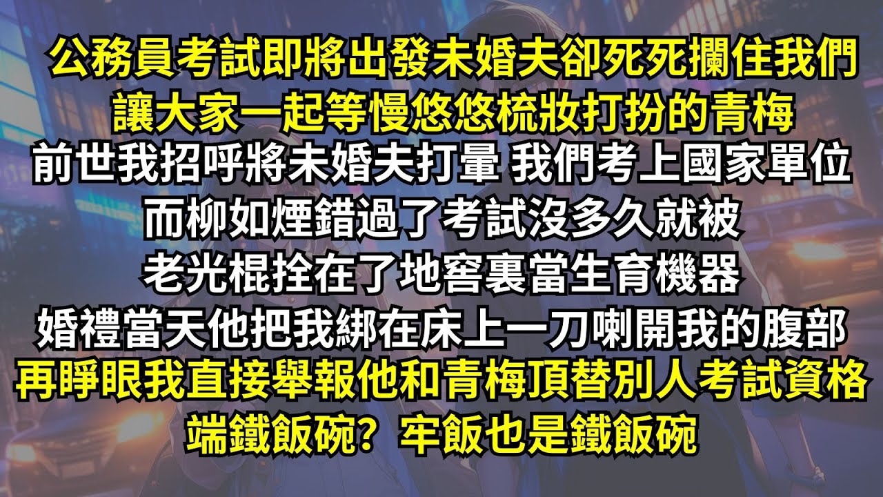 公務員考試即將出發未婚夫卻死死攔住我們等慢悠悠梳妝打扮的青梅，前世我招呼將未婚夫打暈 我們考上國家單位而青梅被老光棍當生育機器，婚禮當天他一刀喇開我的腹部。再睜眼我直接舉報，端鐵飯碗？牢飯也是鐵飯碗。