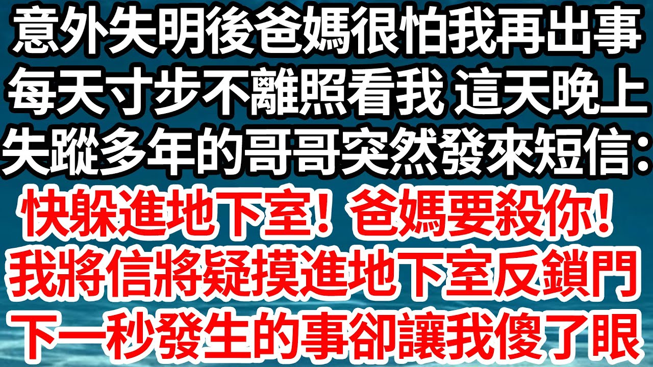 意外失明後爸媽很怕我再出事，每天寸步不離地照看我 這天晚上，失蹤多年的哥哥突然發來短信：快躲進地下室！爸媽要殺你！我將信將疑摸進地下室反鎖門，下一秒發生的事卻讓我傻了眼【倫理】【都市】