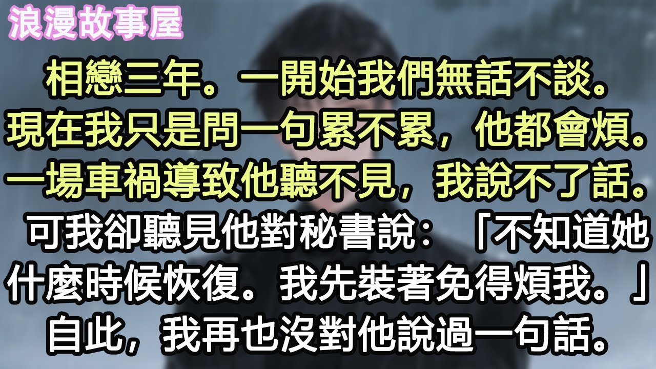 相戀三年。一開始我們無話不談。現在我只是問一句累不累，他都會煩。一場車禍導致他聽不見，我說不了話。可我卻聽見他對秘書說：「不知道她什麼時候恢復。我先裝著免得煩我。」自此，我再也沒對他說過一句話#小說