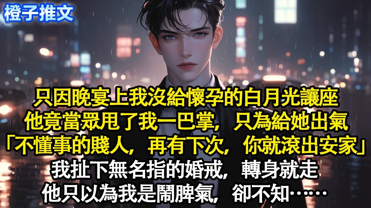 只因晚宴上我沒給懷孕的白月光讓座，他竟當眾甩了我一巴掌，只為給她出氣「不懂事的賤人，再有下次，你就滾出安家」我扯下無名指的婚戒，轉身就走。他只以為我是鬧脾氣，卻不知…#追妻火葬場 #情感 #一口氣看完