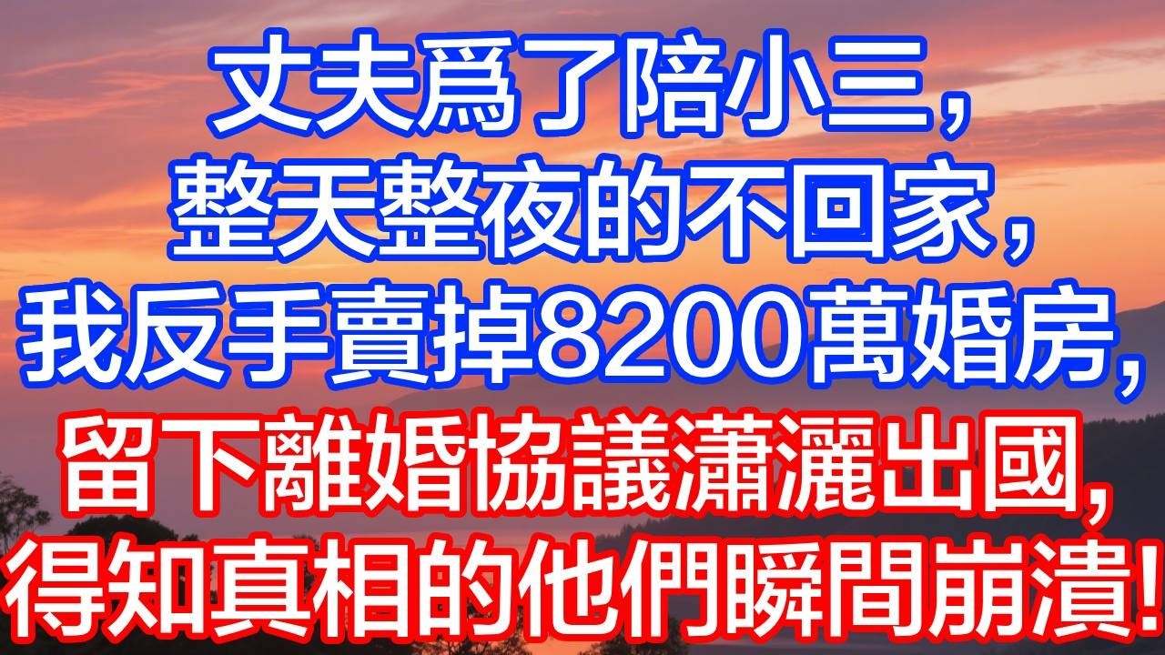 【完結爽文】丈夫陪小三 7 天不回家，我轉手賣掉 8200 萬婚房，直接出國斷聯，他進門瞬間傻眼！