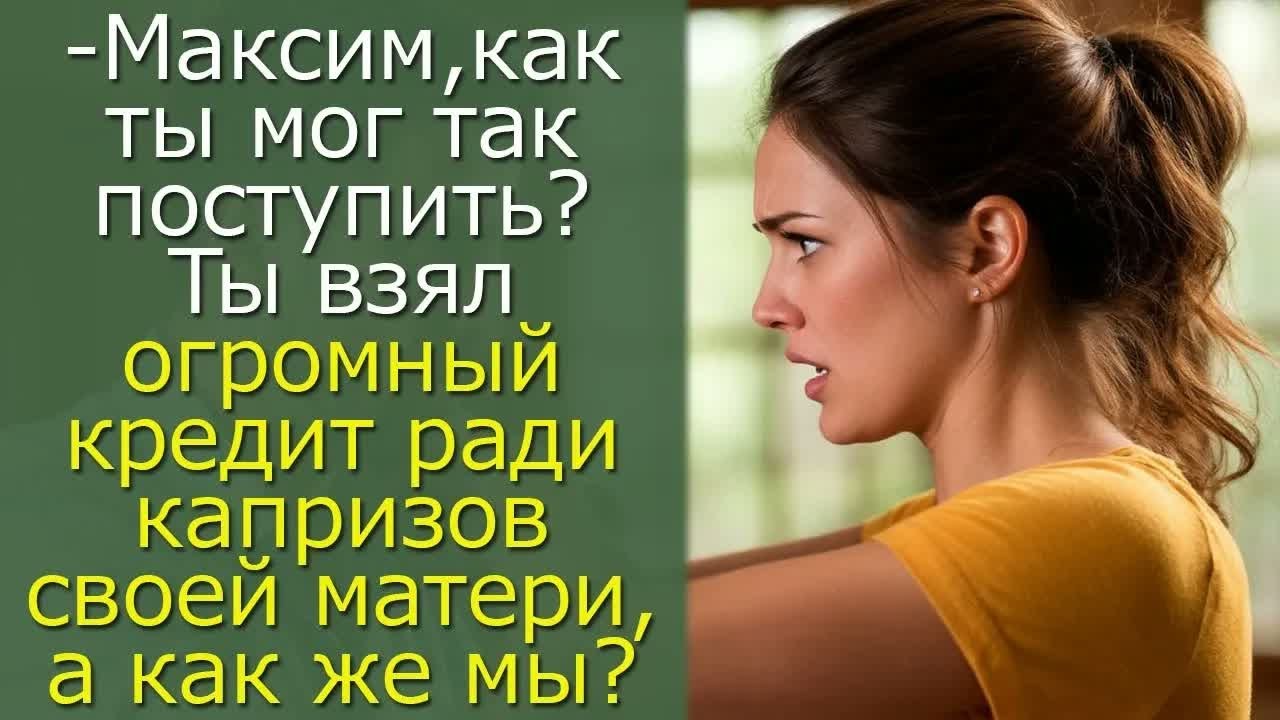 - Максим, как ты мог так поступить？ Ты взял огромный кредит ради капризов своей матери, а как же мы？