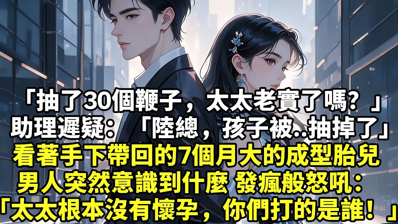 「抽了30個鞭子，太太老實了嗎？」 助理遲疑：「陸總，孩子被..抽掉了」  看著手下帶回的7個月大的成型胎兒 男人突然意識到什麼 發瘋般怒吼： 「太太根本沒有懷孕，你們打的是誰！」【現實情感】【豪門】