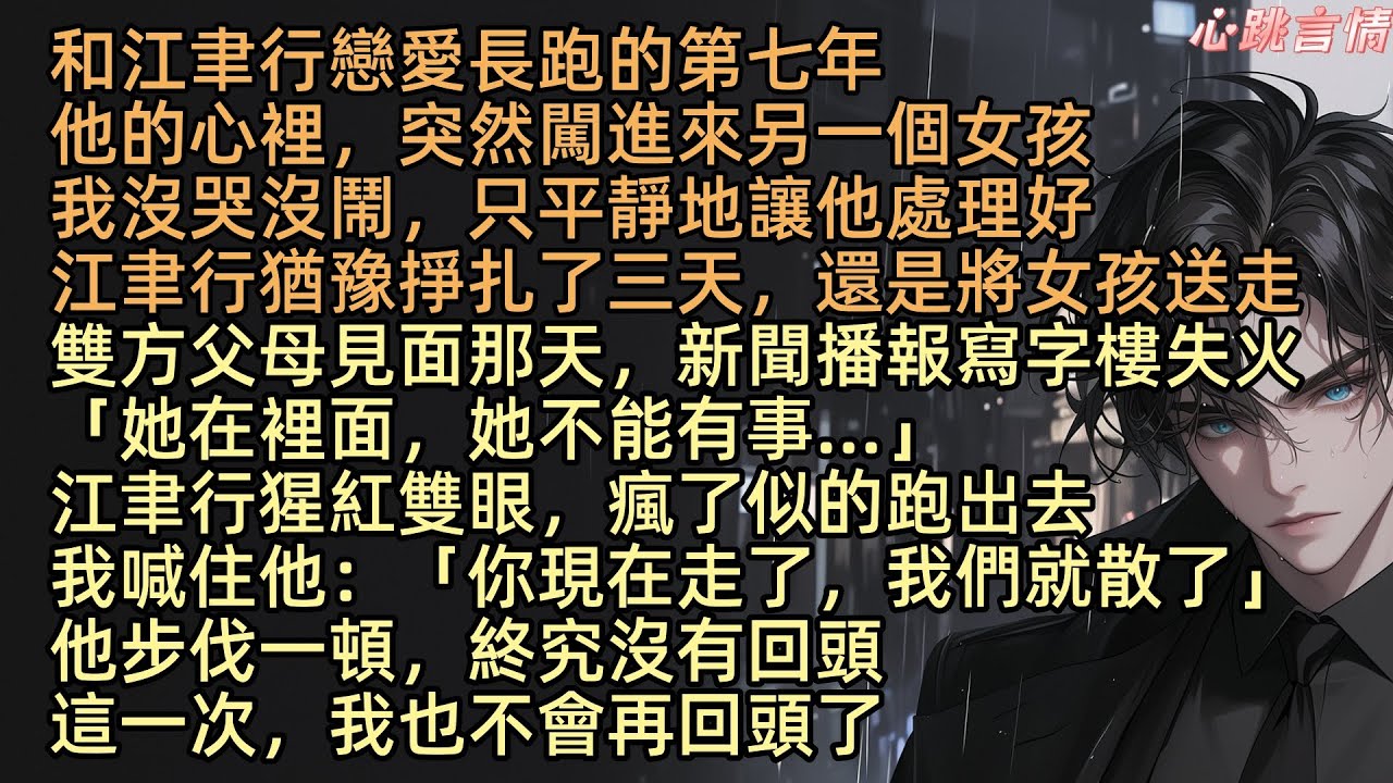 【愛若成悔】戀愛第七年，沒想到江聿行心裡居然住進了別人。我沒哭沒鬧，只是讓他處理好。他掙扎了三天，還是將女孩送走。卻在雙方父母見面那天，新聞播著市中心大樓失火。他聽到後，失控衝出去。這次，我也沒有回頭