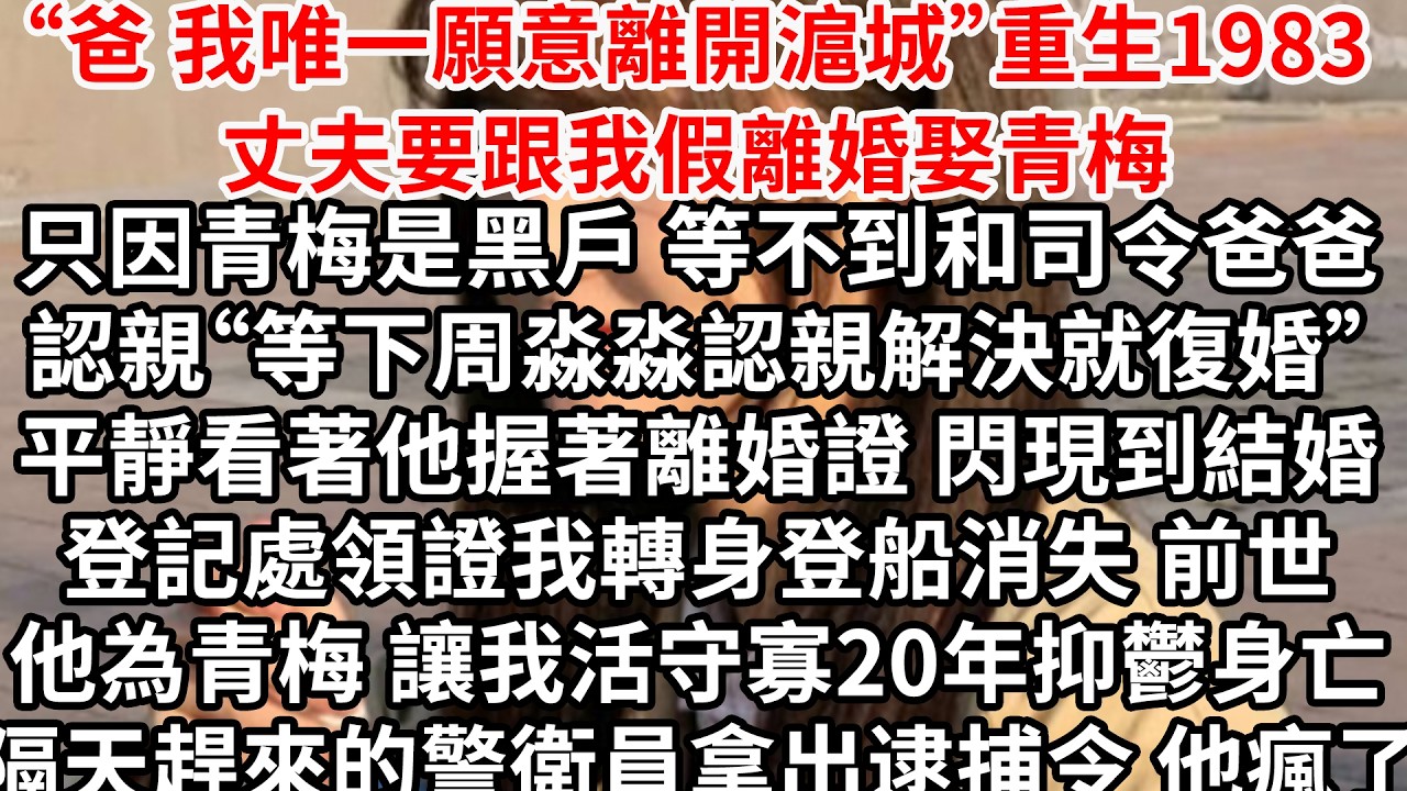 “爸 我唯一願意離開滬城”重生1983丈夫要跟我假離婚娶青梅，只因青梅是黑戶 等不到和司令爸爸認親“等下周淼淼認親解決就復婚”平靜看著他握著離婚證 閃現到結婚登記處領證，我轉身登船消失 前世他為青梅