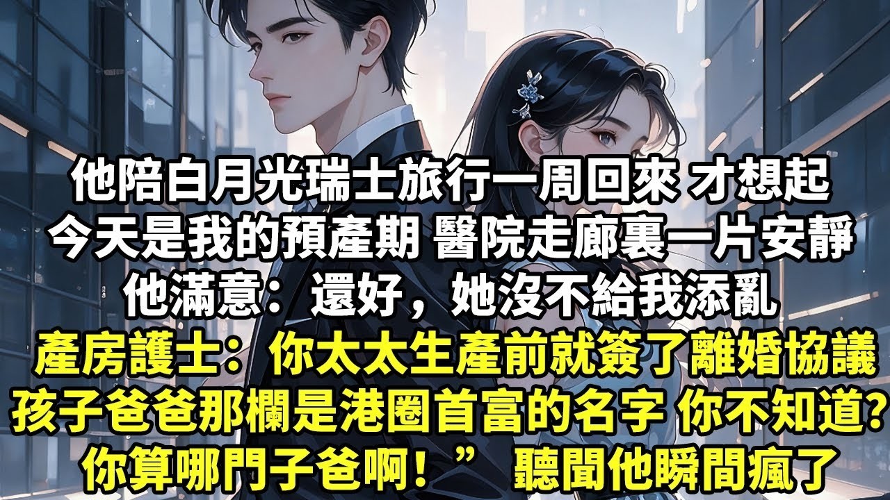 他陪白月光瑞士旅行一周回來 才想起今天是我的預產期 亂產房護士說：你太太生產前就簽了離婚協議 孩子出生爸爸那欄好像是港圈首富的名字 你不知道？你算哪門子爸啊！” 聽聞他瞬間瘋了【追妻火葬場】【