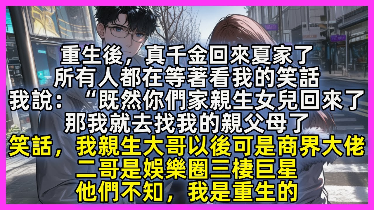 重生後，真千金回來夏家了，所有人都在等著看我的笑話，我說：“既然你們家親生女兒回來了，那我就去找我的親父母了，笑話，我親生大哥以後可是商界大佬，二哥是娛樂圈三棲巨星，他們不知，我是重生的