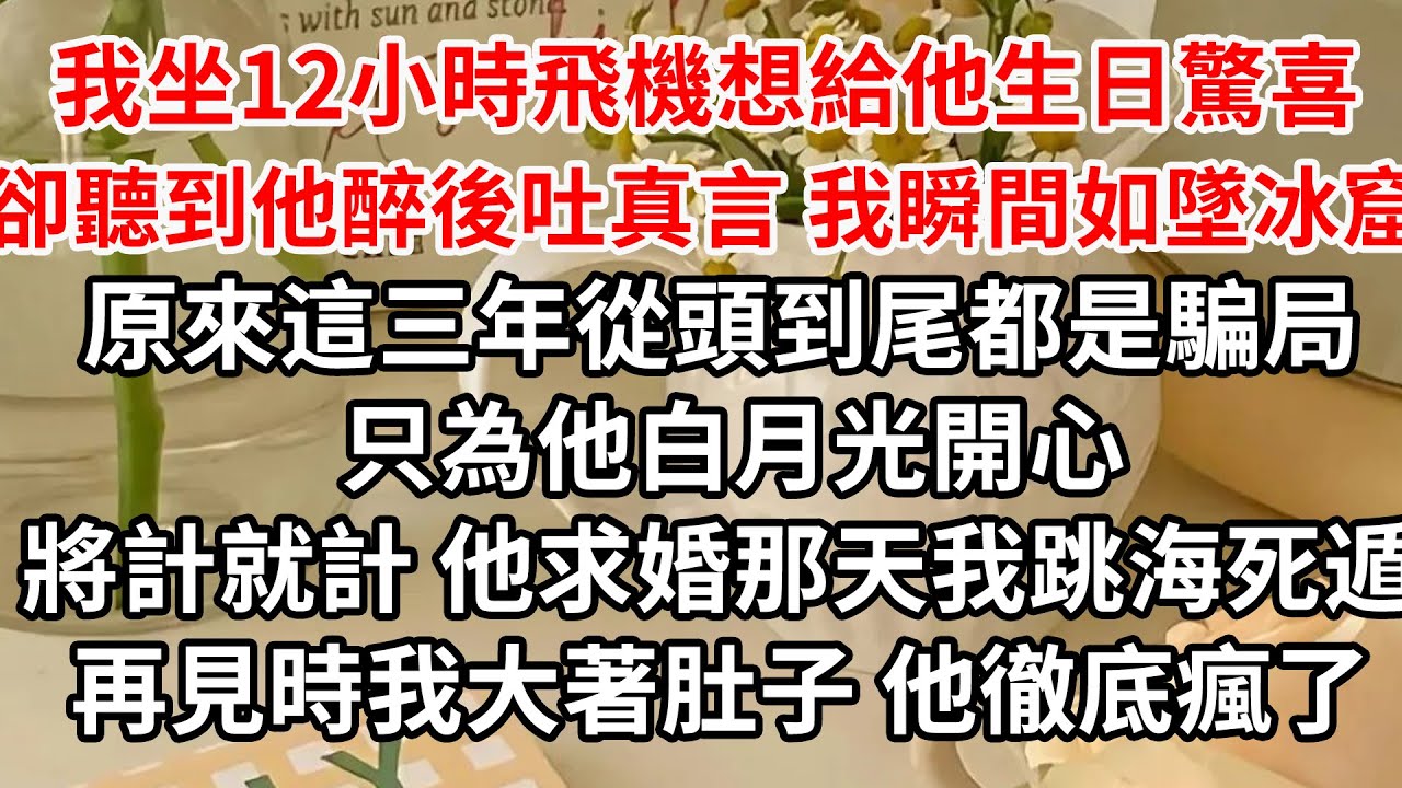 我坐12小時飛機想給他生日驚喜，卻聽到他醉後吐真言 我瞬間如墜冰窟，原來這三年從頭到尾都是騙局 只為他白月光開心，將計就計 他求婚那天我跳海死遁，再見時我大著肚子 他徹底瘋了