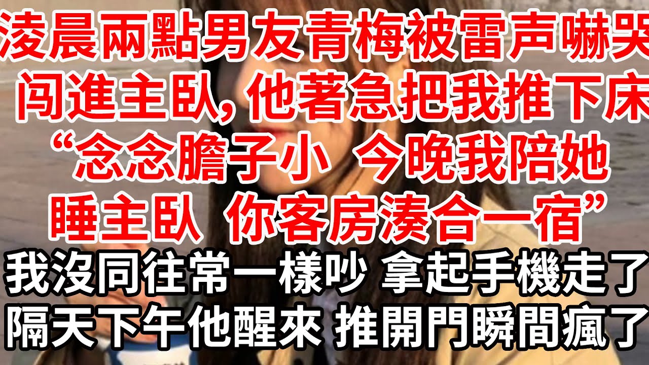 淩晨兩點男友青梅被雷声嚇哭 闯進主臥，他著急把我推下床“念念膽子小 今晚我陪她睡主臥，你客房湊合一宿”我沒同往常一樣吵鬧 默默拿起手機走了，隔天下午他醒來 推開門瞬間瘋了