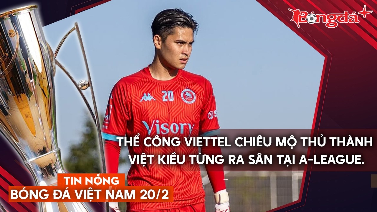 Tin nóng bóng đá Việt Nam 20/2: Thủ thành Việt Kiều bắt chính giải VĐQG Úc thử việc Thể Công Viettel