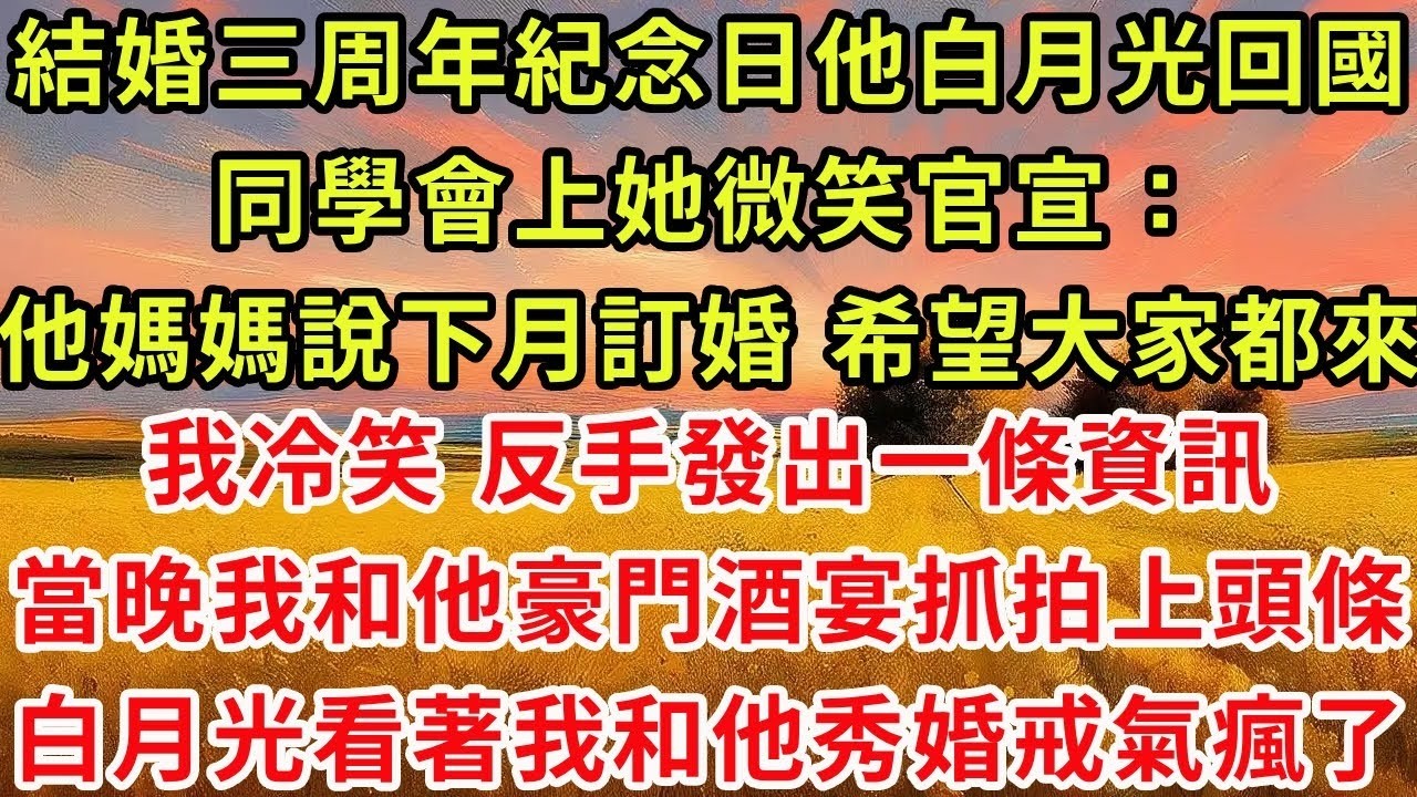 結婚三周年紀念日他的白月光回國，同學會上她微笑官宣：他媽媽說下月訂婚 希望大家都來！我冷笑 ，反手發出一條資訊，當晚我和他攜手出席豪門酒宴抓拍竄上頭條，白月光看著我和他秀手上婚戒氣瘋了