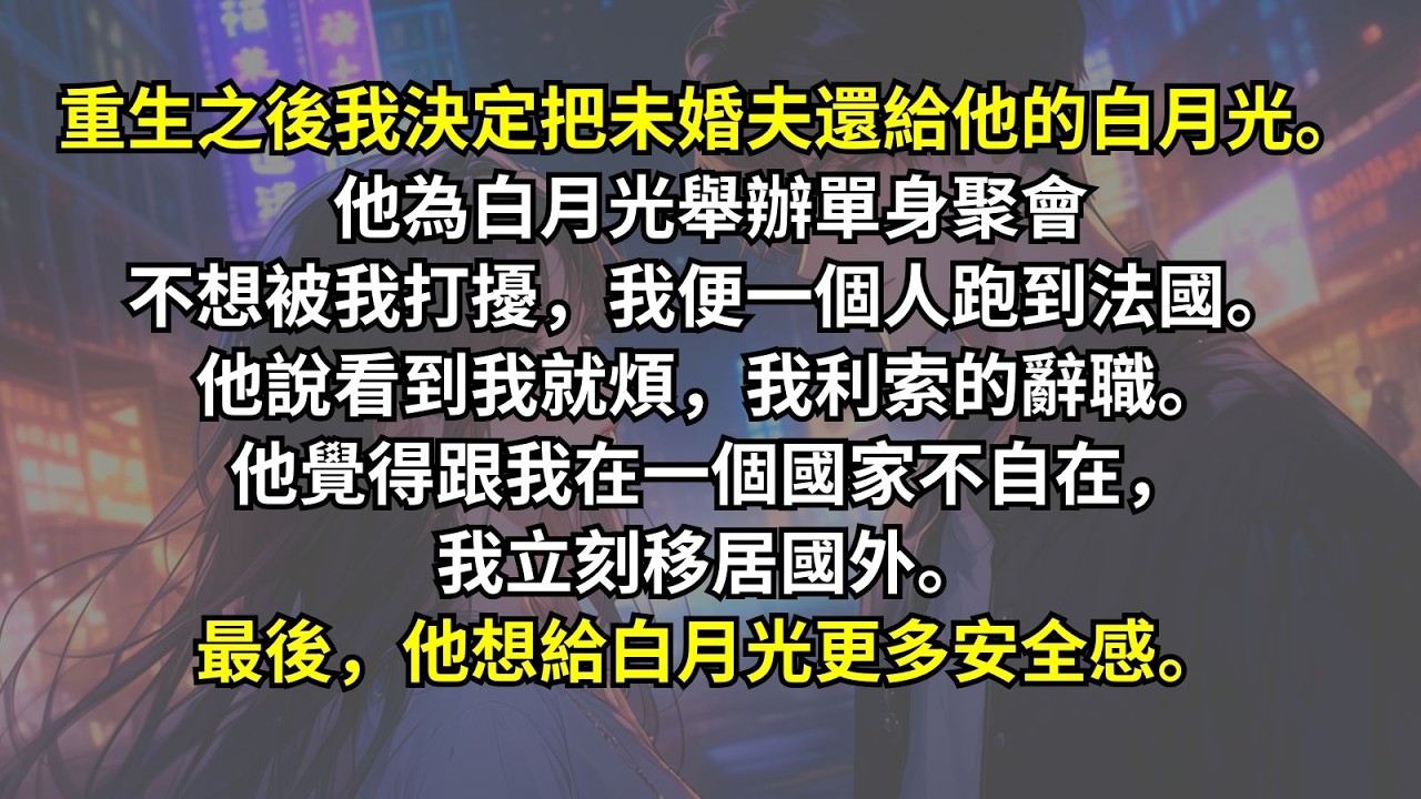 重生之後我決定把未婚夫還給他的白月光。他為白月光舉辦單身聚會不想被我打擾，我便一個人跑到法國。他說看到我就煩，我利索的辭職。他覺得跟我在一個國家不自在，我立刻移居國外。最後，他想給白月光更多安全感。