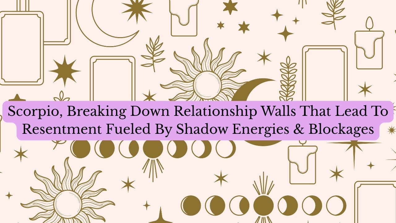 Scorpio, Breaking Down Relationship Walls That Lead To Resentment Fueled By Shadow Energies & Blocks