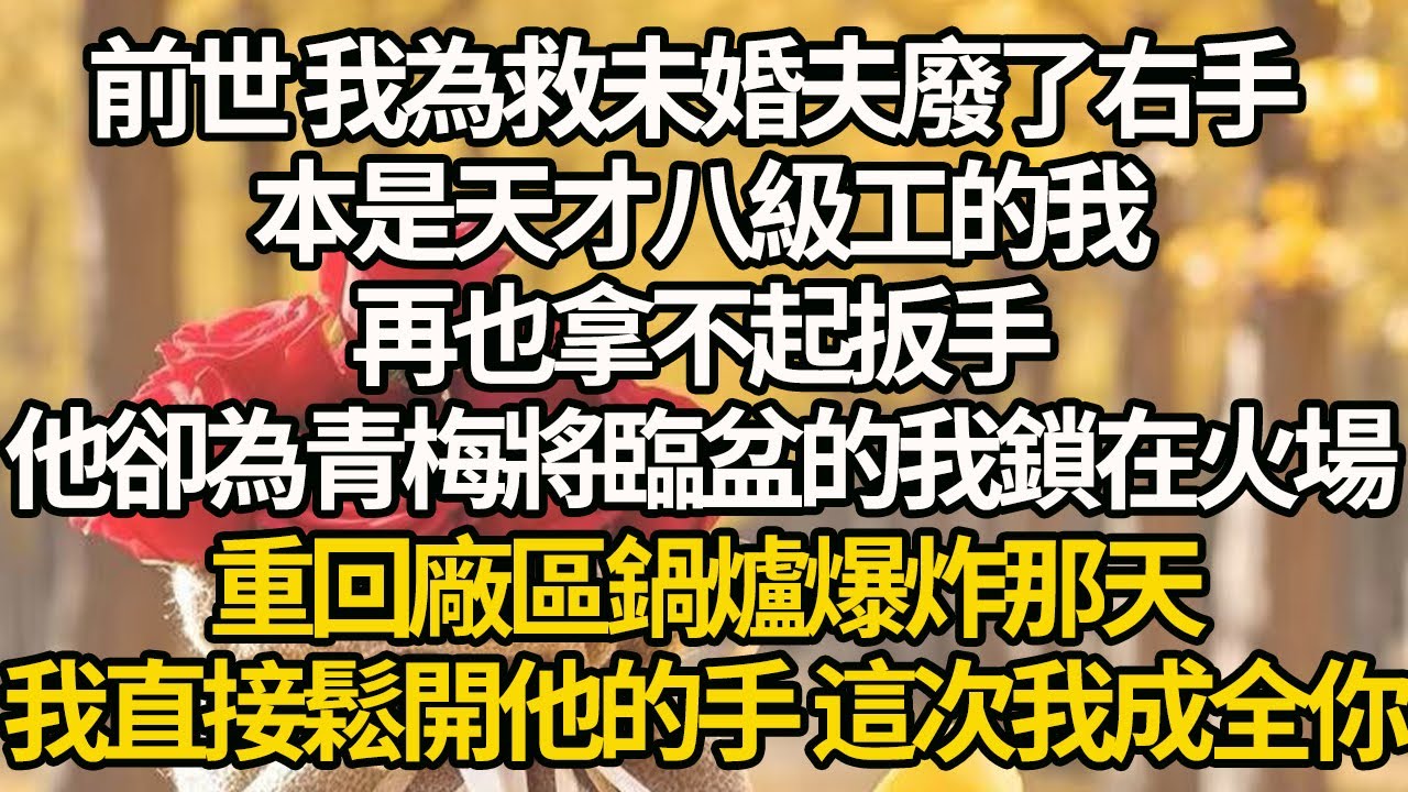 【完結】前世 我為救未婚夫廢了右手，本是天才八級工的我，再也拿不起扳手，他卻為青梅將臨盆的我鎖在火場，重回廠區鍋爐爆炸那天，我直接鬆開他的手 這次我成全你
