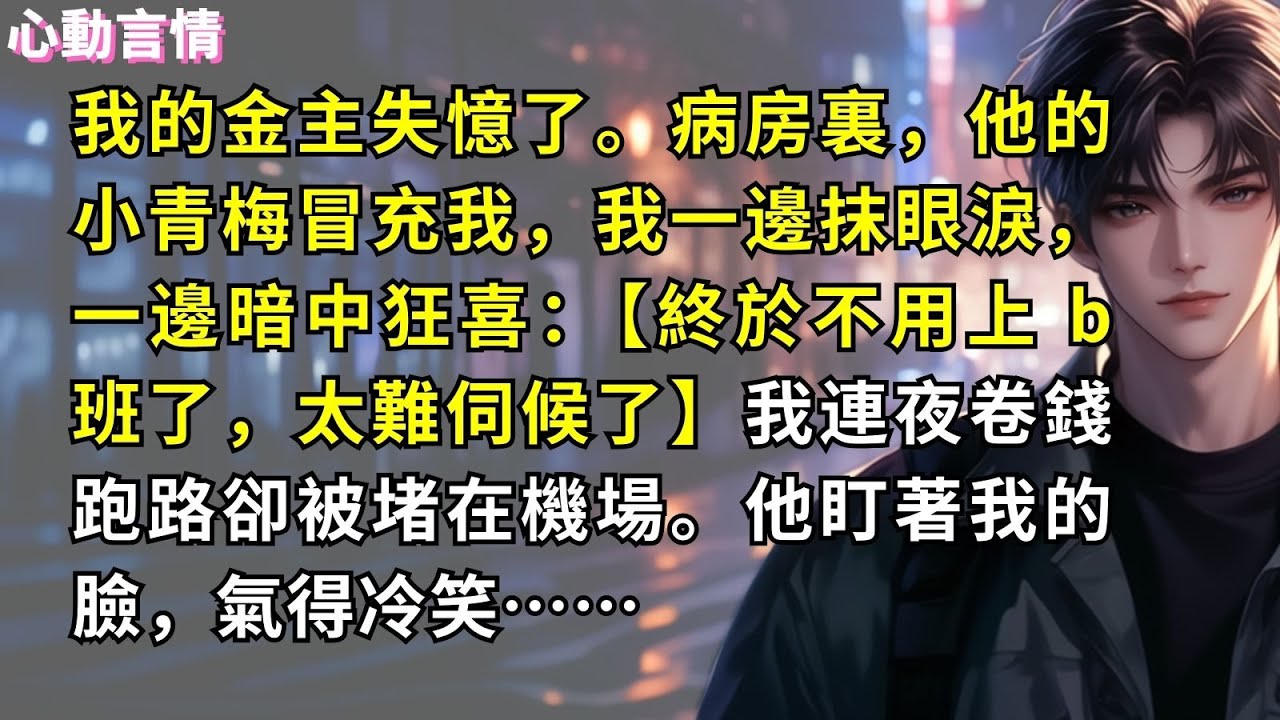 我的金主失憶了。病房裏，他的小青梅冒充我，我一邊抹眼淚，一邊暗中狂喜：【終於不用上 b 班了，太難伺候了】我連夜卷錢跑路卻被堵在機場。他盯著我的臉，氣得冷笑……