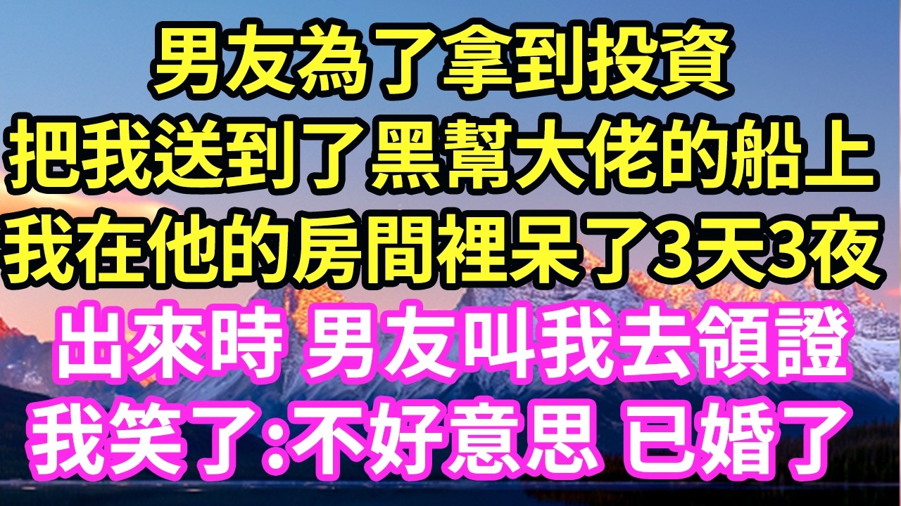 男友為了拿到投資把我送到了黑幫大佬的船上我在他的房間裡呆了3天3夜出來時 男友叫我去領證我笑了:不好意思 已婚了