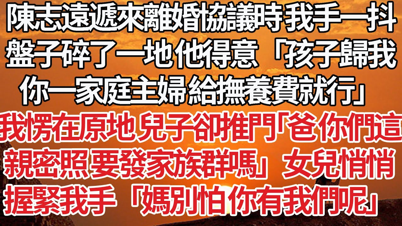 【完結】陳志遠遞來離婚協議時 我手一抖，盤子碎了一地 他得意「孩子歸我，你一家庭主婦 給撫養費就行」我愣在原地 兒子卻推門「爸 你們這，親密照 要發家族群嗎」女兒悄悄，握緊我手「媽別怕 你有我們呢」