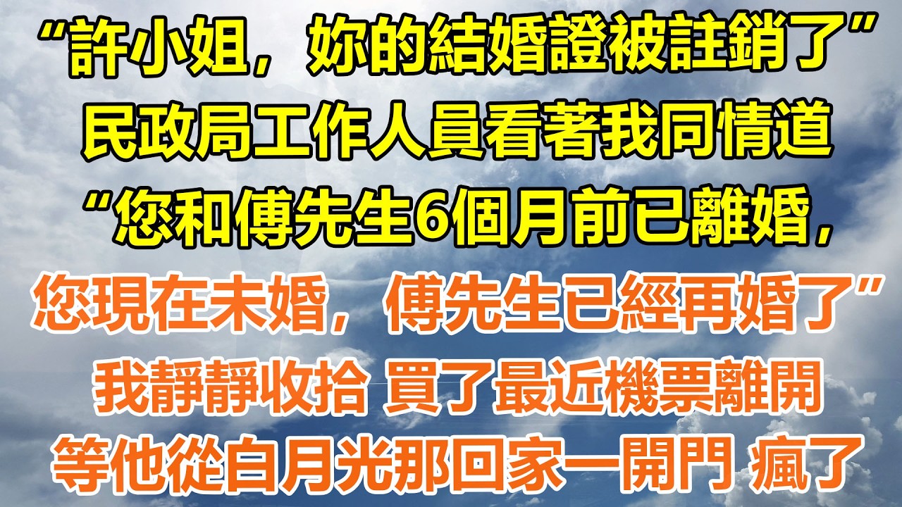 （完結爽文）&ldquo;許小姐，妳的結婚證被註銷了&rdquo;民政局工作人員看著我同情道，&ldquo;您和傅先生6個月前已離婚，您現在未婚，傅先生已經再婚了&rdquo;，我靜靜收拾 買了最近機票離開，等他從白月光那回家一開門 瘋了#情感生活