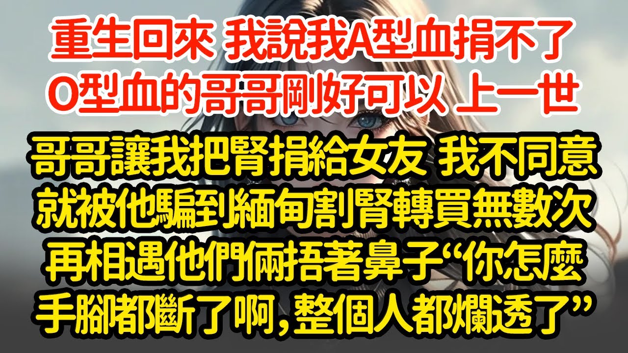 重生回來  我說我A型血捐不了，O型血的哥哥剛好可以，上一世哥哥讓我把腎捐給女友  我不同意就被他騙到緬甸割腎轉買無數次再相遇他們倆捂著鼻子“你怎麼手腳都斷了啊