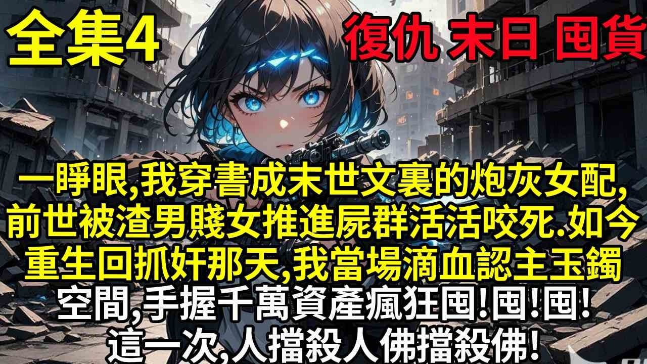 【4】一睜眼，我穿書成末世文裏的炮灰女配，前世被渣男賤女推進屍群活活咬死。如今重生回抓奸那天，我當場滴血認主玉鐲空間，手握千萬資產瘋狂囤貨。等末世降臨，這一次，人擋殺人，佛擋殺佛！
