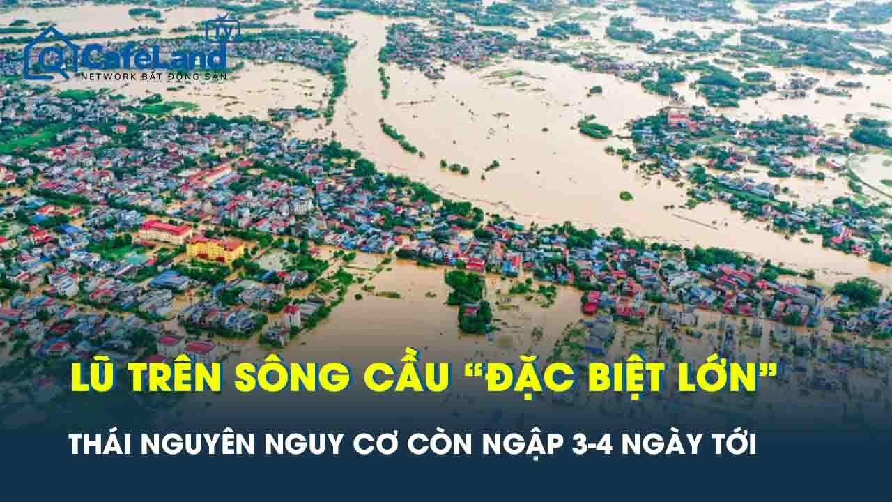 Báo động khẩn: Lũ trên sông Cầu “đặc biệt lớn”, Thái Nguyên nguy cơ còn ngập sâu 3 - 4 ngày tới