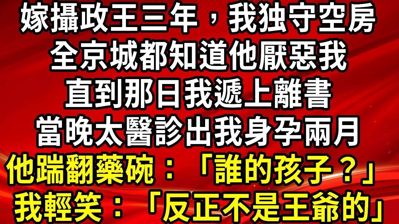 嫁攝政王三年我們鮮少同床。全京城都知道他厭惡我。直到那日我遞上離書。當晚太醫診出我身孕兩月。他踹翻藥碗：“誰的孩子？”我輕笑：“反正不是王爺的”#生活經驗#情感故事#養老#睡前故事
