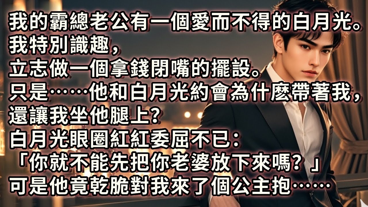 我的霸總老公有一個白月光。我特別識趣，立志做一個拿錢閉嘴的擺設。只是……他和白月光約會為什麽帶著我，還讓我坐他腿上？白月光眼圈紅紅委屈不已「你不能先把你老婆放下來嗎？」可是他竟乾脆對我來了個公主抱……