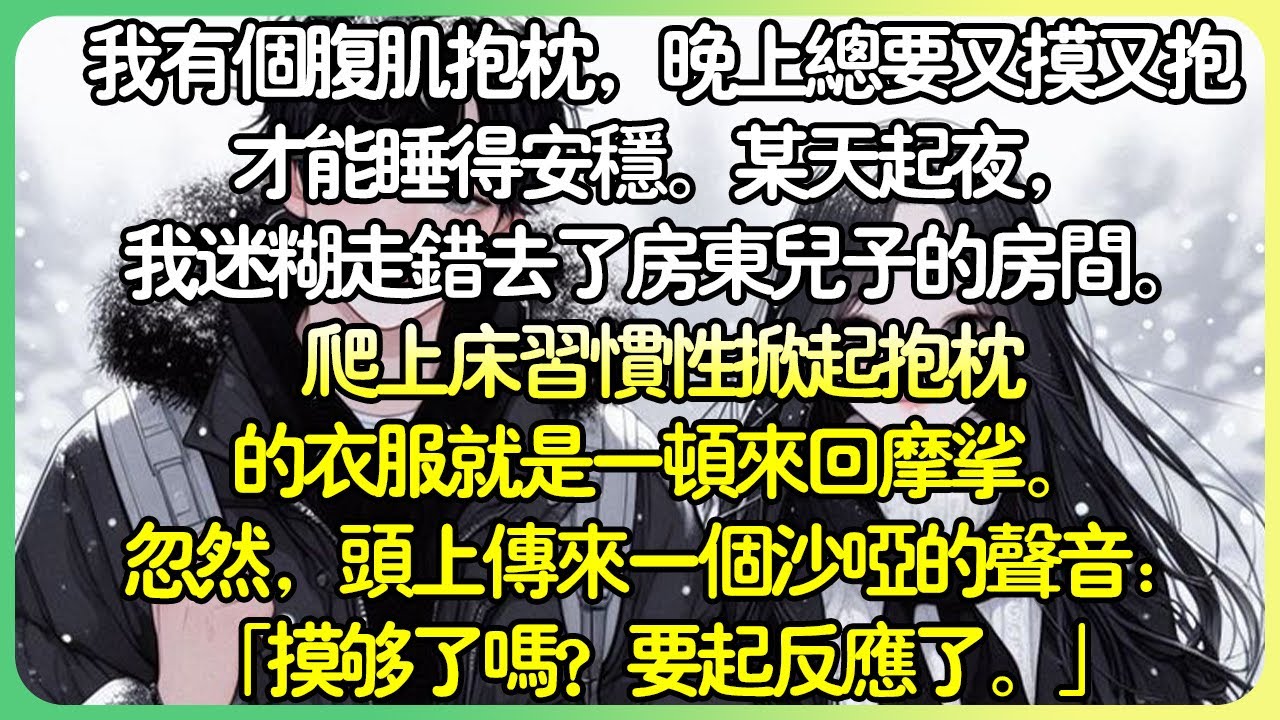 現言甜文💕我有個腹肌抱枕，晚上總要又摸又抱才能睡得安穩。某天起夜，我迷糊走錯去了房東兒子的房間。爬上床習慣性掀起抱枕的衣服就是一頓來回摩挲。忽然，頭上傳來一個沙啞的聲音：「摸夠了嗎？」#薄荷听书