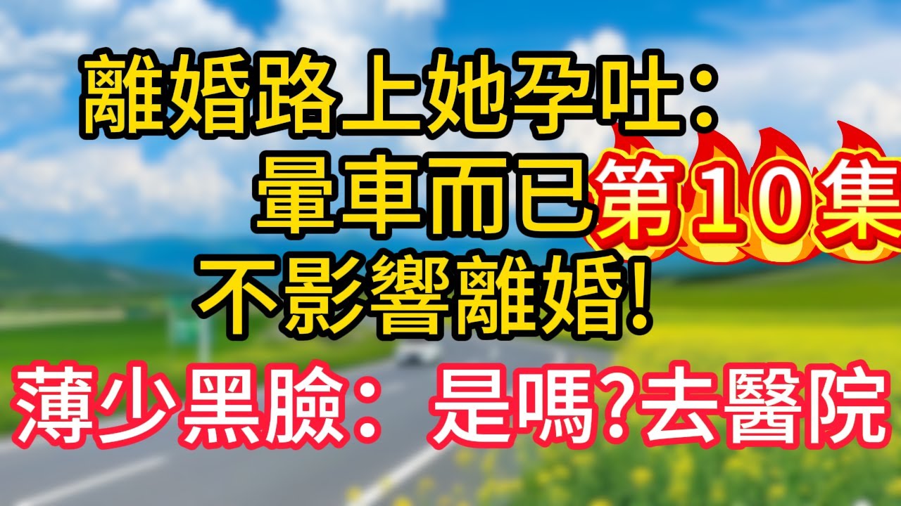 第十集：離婚路上她孕吐：暈車而已，不影響離婚!薄少黑臉：是嗎?去醫院！#故事#言情小說#一口氣看完#爽文