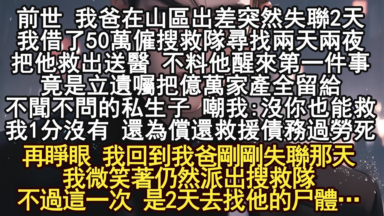 前世 我爸在山區出差突然失聯2天，我借了50萬僱搜救隊尋找兩天兩夜，把他救出送醫 不料他醒來第一件事竟是立遺囑把億萬家產全留給不聞不問的私生子 嘲我:沒你也能救我，1分沒有 還為償還救援債務過勞死