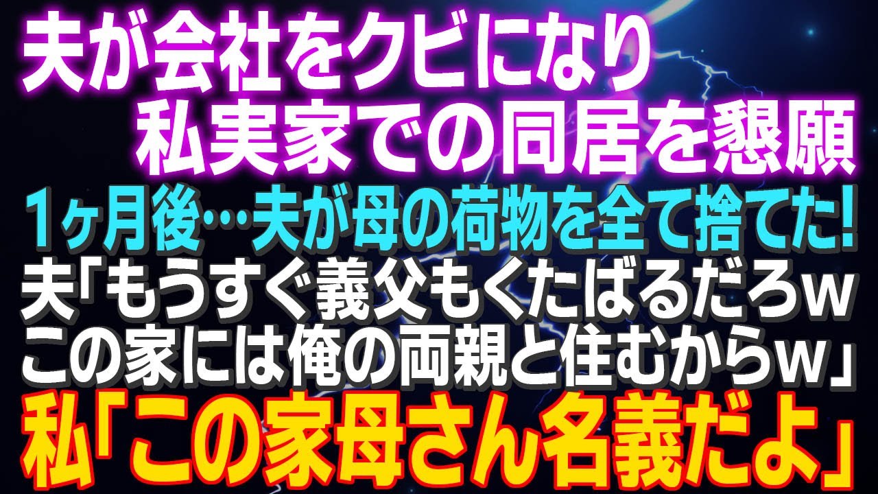 【スカッとする話】夫が会社をクビになり、私実家での同居を懇願 １ヶ月後…夫が母の荷物を全て捨てた！「もうすぐ義父もくたばるだろｗこの家には俺の両親と住むからｗ」私「この家…母さん名義だよ」え？えぇ？