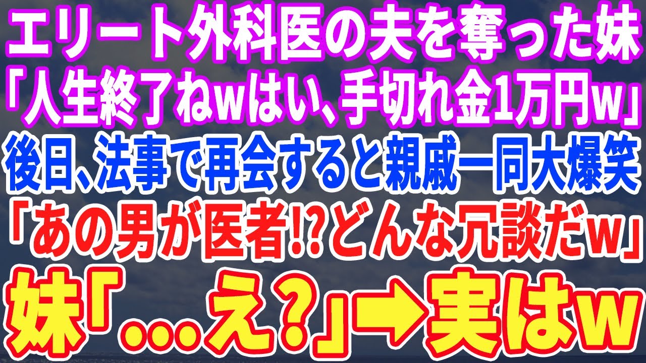 【スカッとする話】エリート外科医の夫を奪った妹「人生終了ねwはい、手切れ金の1万円w」→後日、法事の場で再会すると親戚一同大爆笑ｗ親戚「この男が医者w？どんな冗談だw」妹「え？」→実はｗ【スッキリ】