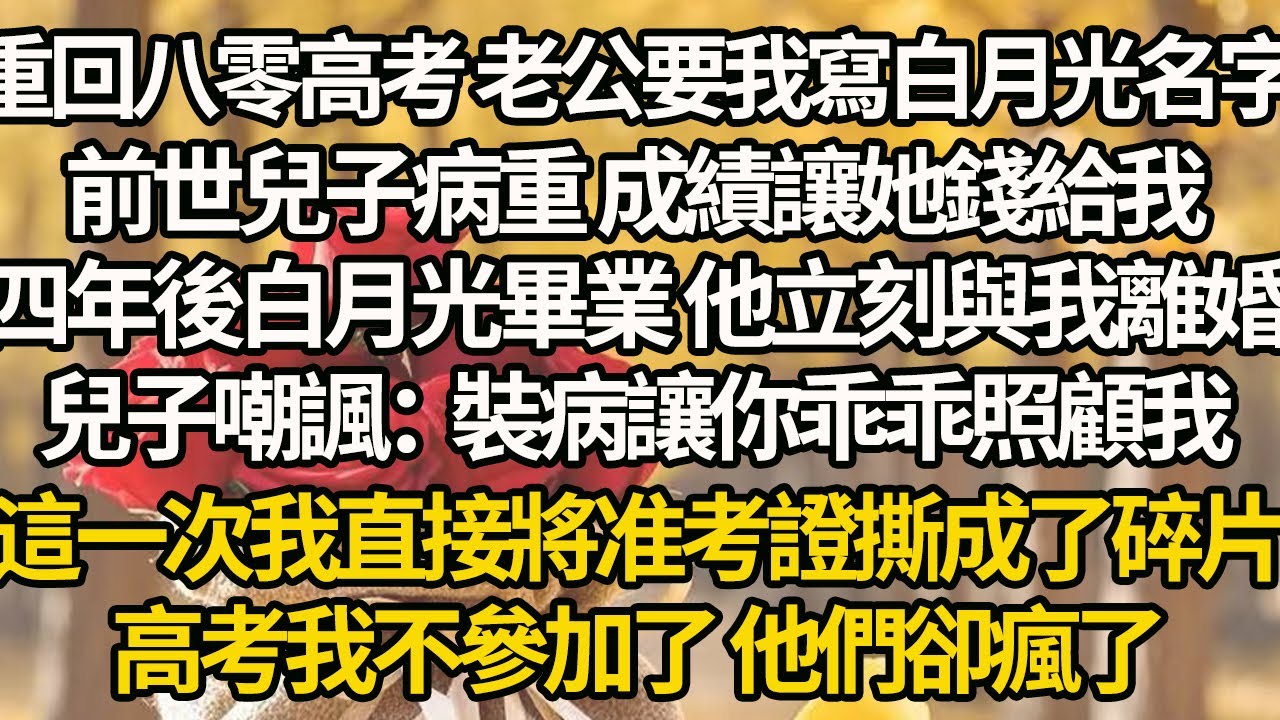 【完結】重回八零高考 老公要我寫白月光名字，前世兒子病重 成績讓她錢給我，四年後白月光畢業 他立刻與我離婚，兒子嘲諷：裝病讓你乖乖照顧我，這一次我直接將准考證撕成了碎片，高考我不參加了 他們卻瘋了