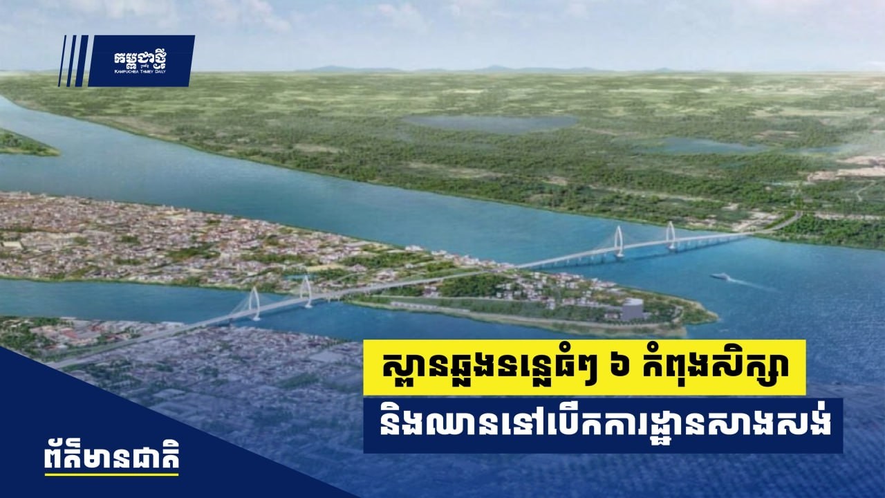 ស្ពានឆ្លងទន្លេធំៗចំនួន ៦ ស្ថិតក្នុងដំណាក់​កាលសិក្សា ​និងឈានទៅបើកការដ្ឋាន​សាងសង់បន្តបន្ទាប់