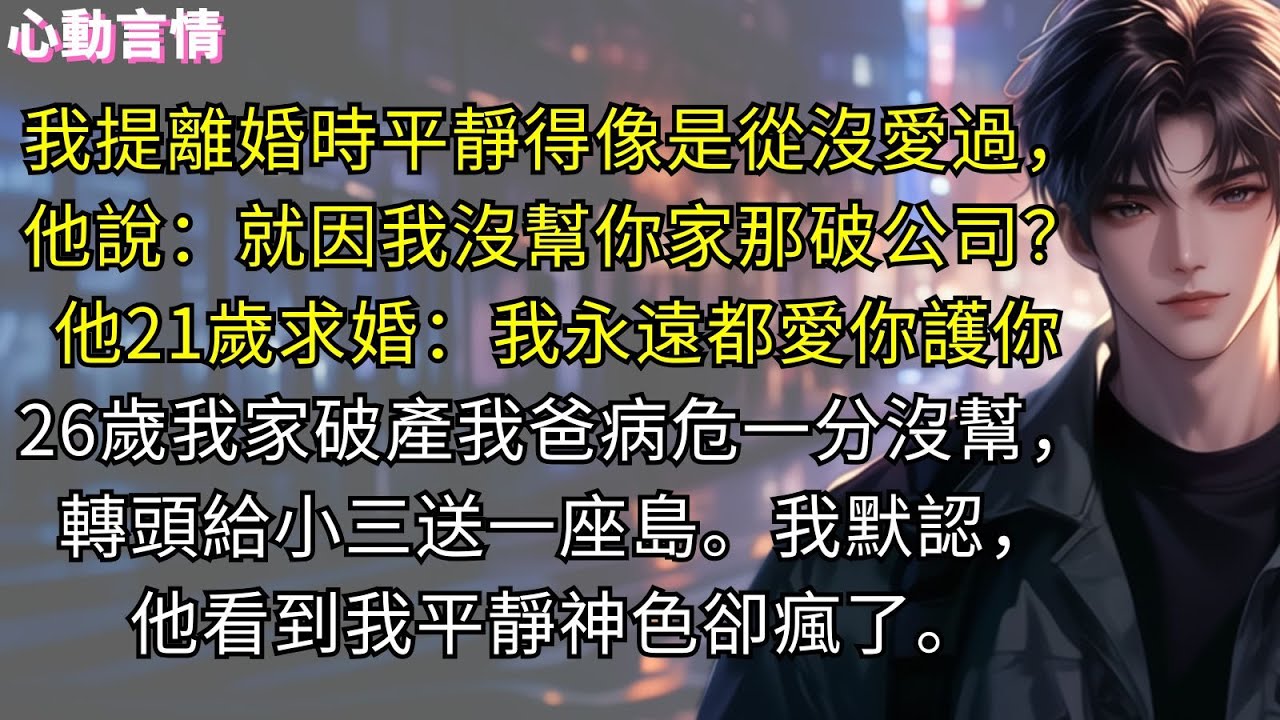 我提離婚時平靜得像是從沒愛過，他說：「就因為我沒幫你家那小破公司？」我沒提他21歲求婚：「我永遠都會愛你護你。」26歲我家破產我爸病危一分沒幫，轉頭給小三送一座島。我默認，他看到我平靜神色卻瘋了。