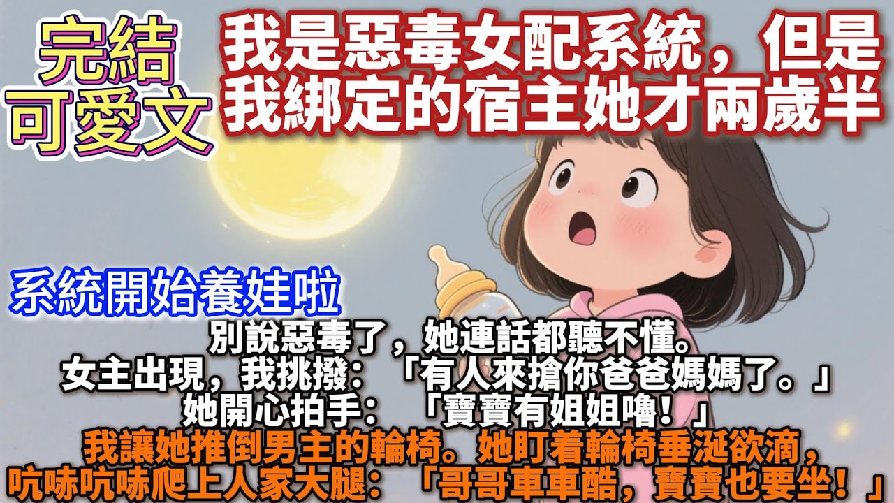 完結可愛文：我是惡毒女配系統，但是我綁定的宿主她才兩歲半。別說惡毒了，她連話都聽不懂。女主出現，我挑撥：「有人來搶你爸爸媽媽了。」她開心拍手：「寶寶有姐姐嚕！」我讓她推倒男主的輪椅。她盯着輪椅垂涎欲滴