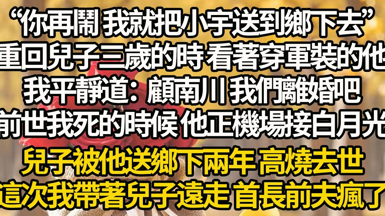 【完結】“你再鬧 我就把小宇送到鄉下去”重回兒子三歲的時 看著穿軍裝的他，我平靜道：顧南川 我們離婚吧，前世我死的時候 他正機場接白月光，兒子被他送鄉下兩年 高燒去世，這次我帶著兒子遠走 首長前夫瘋了