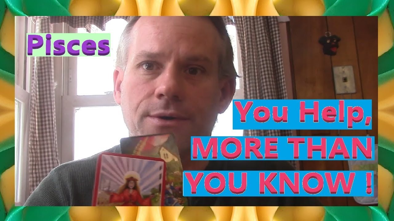Pisces - You Help, MORE THAN YOU KNOW !