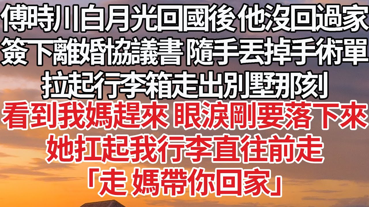 【完結】傅時川白月光回國後 他沒回過家，簽下離婚協議書 隨手丟掉手術單，拉起行李箱走出別墅，看到我媽趕來 眼淚剛要落下來，她扛起我行李直往前走，「走 媽帶你回家」