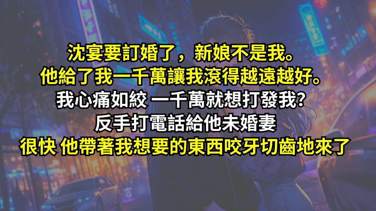 沈宴要訂婚了，新娘不是我。他給了我一千萬讓我滾得越遠越好。我心痛如絞 一千萬就想打發我？反手打電話給他未婚妻。很快他帶著我想要的東西咬牙切齒地來了